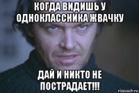 когда видишь у одноклассника жвачку дай и никто не пострадает!!!