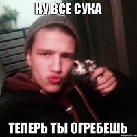 Ну все сука теперь ты огребешь
