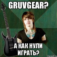 GRUVGEAR? А КАК НУЛИ ИГРАТЬ?