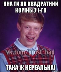 яна ти як квадратний корінь з 1-го така ж нереальна!