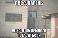 пссс, парень не хочешь немного погаситься?