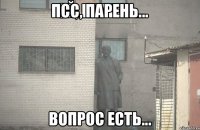 ПСС, ПАРЕНЬ... вопрос есть...