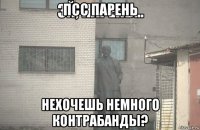 псс парень нехочешь немного контрабанды?