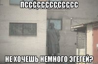 пссссссссссссс не хочешь немного эгегей?