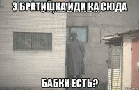 э братишка иди ка сюда бабки есть?