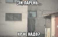 эй, парень... хр не надо?