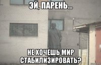  не хочешь мир стабилизировать?