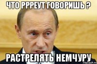 Что Ррреут говоришь ? Растрелять немчуру