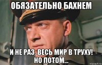 обязательно бахнем и не раз. весь мир в труху! но потом...