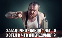  загадочно - какой " чет " я хотел и что я передумал ?