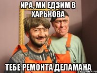 ира, ми едзим в харькова тебе ремонта деламана