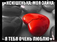 ♥ксюшенька, моя зайка я тебя очень люблю♥