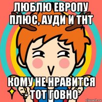 люблю европу плюс, ауди и тнт кому не нравится - тот говно