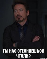  ты нас стесняешься чтоли?