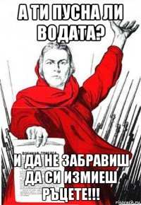 А ТИ ПУСНА ЛИ ВОДАТА? И ДА НЕ ЗАБРАВИШ ДА СИ ИЗМИЕШ РЪЦЕТЕ!!!