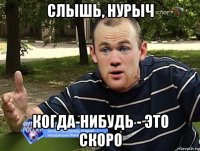 слышь, нурыч когда-нибудь - это скоро