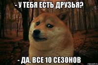 - у тебя есть друзья? - да, все 10 сезонов