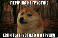 лерочка не грусти(( если ты грусти,то и я грущу(