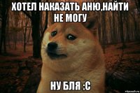 хотел наказать аню,найти не могу ну бля :с