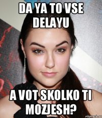 da ya to vse delayu a vot skolko ti mozjesh?