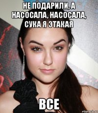 не подарили, а насосала, насосала, сука я этакая все