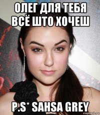 олег для тебя всё што хочеш p.s* sahsa grey