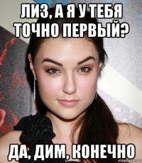 лиз, а я у тебя точно первый? да, дим, конечно