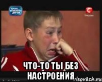  что-то ты без настроения