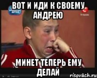 ВОТ И ИДИ К СВОЕМУ АНДРЕЮ МИНЕТ ТЕПЕРЬ ЕМУ ДЕЛАЙ