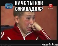 Ну че ты как сукападла? 