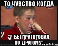 ТО ЧУВСТВО КОГДА "Я БЫ ПРИГОТОВИЛ ПО-ДРУГОМУ"