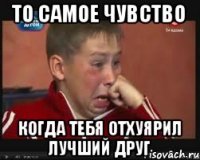 то самое чувство когда тебя отхуярил лучший друг