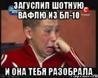 загуслил шотную вафлю из БЛ-10 и она тебя разобрала