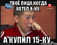 Твоё лицо,когда хотел 9-ку, А купил 15-ку..