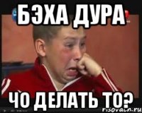 Бэха дура Чо делать то?