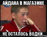 Айдана в магазине не осталось водки .