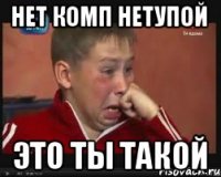 НЕТ КОМП НЕТУПОЙ ЭТО ТЫ ТАКОЙ