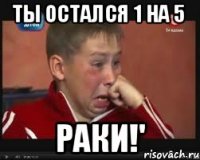 ты остался 1 на 5 раки!'