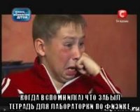  когда вспомнил(а) что забыл тетрадь для лабораторки по физике