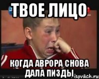Твое лицо Когда Аврора снова дала пизды
