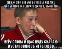 Ден, о спс заебись ужасы и даже испугался мне пригодился, обожаю Беру слова и щас буду скачаю и установлюсь игры хDDD