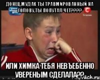 донец,мудак ты травмированный на голову,ты попутал чет???? или химка тебя невъебенно увереным сделала??