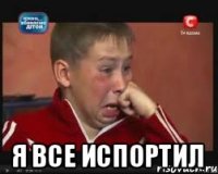  Я все испортил