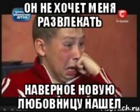 он не хочет меня развлекать наверное новую любовницу нашел