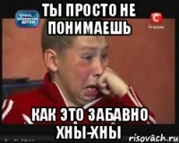 ты просто не понимаешь как это забавно хны-хны