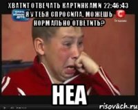Хватит отвечать картинками 22:46:43 Я у тебя спросила, можешь нормально ответить? неа