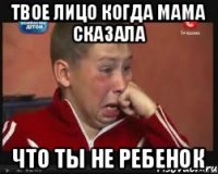 твое лицо когда мама сказала что ты не ребенок