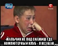  -мальчик не подскажиш где компютерный клуб - я незнаю