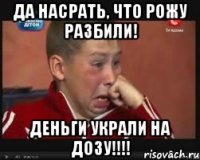 ДА НАСРАТЬ, ЧТО РОЖУ РАЗБИЛИ! ДЕНЬГИ УКРАЛИ НА ДОЗУ!!!!