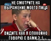 Не смотрите на выражение моего лица видите как я спокойно говорю с вами ? :)